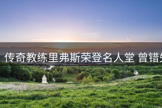 传奇教练里弗斯荣登名人堂 曾错失组建梦幻三巨头良机