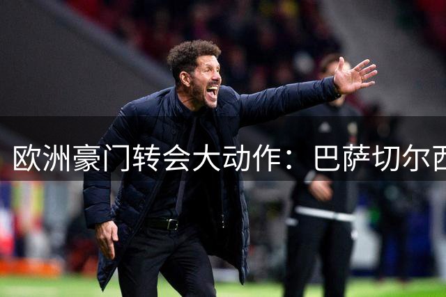 欧洲豪门转会大动作：巴萨切尔西引援，拜仁曼城调整阵容