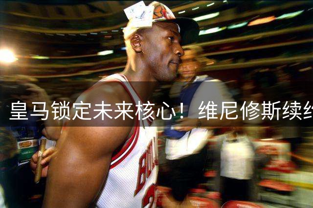 皇马锁定未来核心！维尼修斯续约在即 枪手引援梦碎